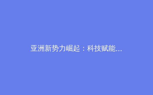 亚洲新势力崛起：科技赋能下中国体育产业的变革与挑战 - 2