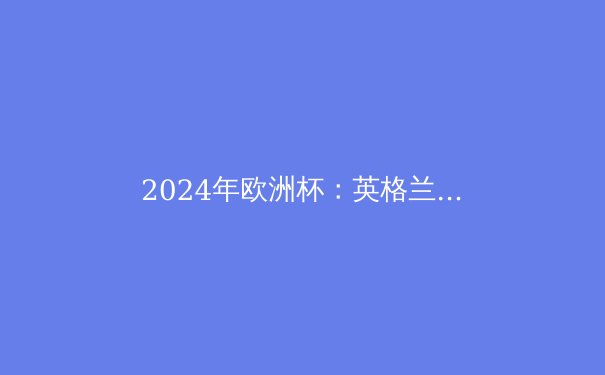 2024年欧洲杯：英格兰能否打破58年无冠魔咒？ - 4