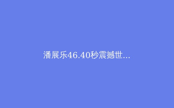 潘展乐46.40秒震撼世界！中国游泳巴黎狂揽7金创历史 - 2