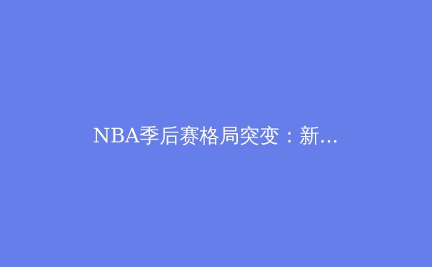 NBA季后赛格局突变：新生代球星如何重塑联盟权力版图 - 4