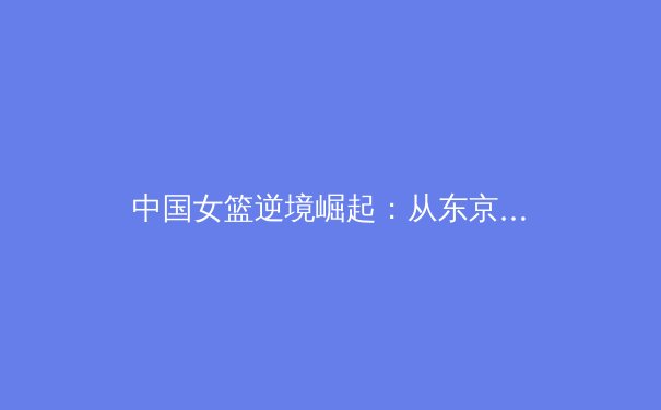 中国女篮逆境崛起：从东京失利到巴黎周期的重塑与挑战 - 2